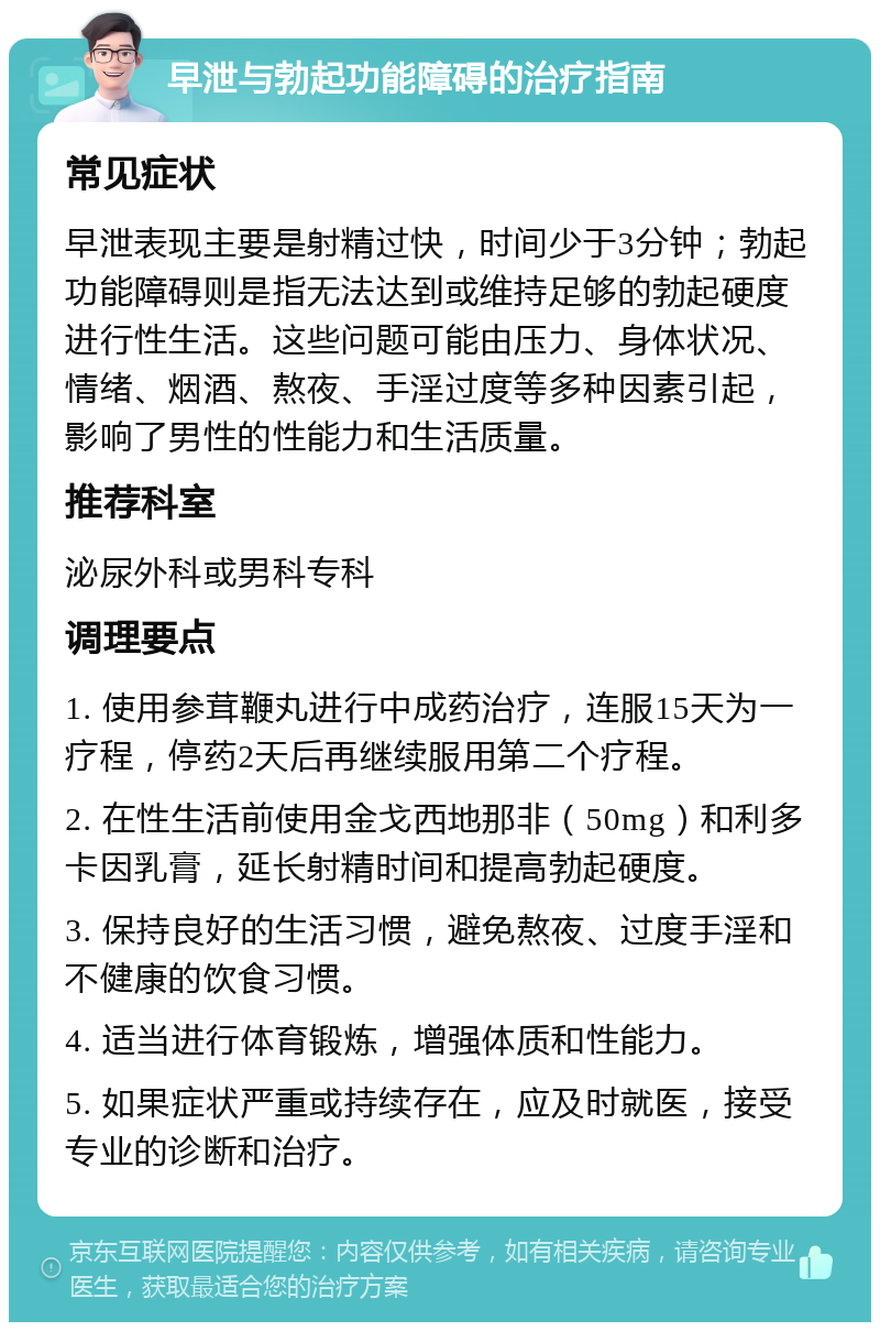 早泄与勃起功能障碍的治疗指南 常见症状 早泄表现主要是射精过快，时间少于3分钟；勃起功能障碍则是指无法达到或维持足够的勃起硬度进行性生活。这些问题可能由压力、身体状况、情绪、烟酒、熬夜、手淫过度等多种因素引起，影响了男性的性能力和生活质量。 推荐科室 泌尿外科或男科专科 调理要点 1. 使用参茸鞭丸进行中成药治疗，连服15天为一疗程，停药2天后再继续服用第二个疗程。 2. 在性生活前使用金戈西地那非（50mg）和利多卡因乳膏，延长射精时间和提高勃起硬度。 3. 保持良好的生活习惯，避免熬夜、过度手淫和不健康的饮食习惯。 4. 适当进行体育锻炼，增强体质和性能力。 5. 如果症状严重或持续存在，应及时就医，接受专业的诊断和治疗。