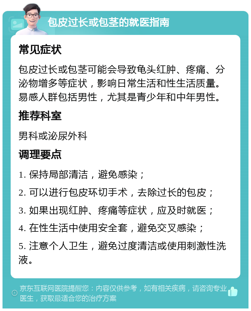 包皮过长或包茎的就医指南 常见症状 包皮过长或包茎可能会导致龟头红肿、疼痛、分泌物增多等症状，影响日常生活和性生活质量。易感人群包括男性，尤其是青少年和中年男性。 推荐科室 男科或泌尿外科 调理要点 1. 保持局部清洁，避免感染； 2. 可以进行包皮环切手术，去除过长的包皮； 3. 如果出现红肿、疼痛等症状，应及时就医； 4. 在性生活中使用安全套，避免交叉感染； 5. 注意个人卫生，避免过度清洁或使用刺激性洗液。