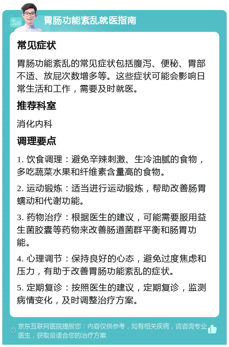 胃肠功能紊乱就医指南 常见症状 胃肠功能紊乱的常见症状包括腹泻、便秘、胃部不适、放屁次数增多等。这些症状可能会影响日常生活和工作，需要及时就医。 推荐科室 消化内科 调理要点 1. 饮食调理：避免辛辣刺激、生冷油腻的食物，多吃蔬菜水果和纤维素含量高的食物。 2. 运动锻炼：适当进行运动锻炼，帮助改善肠胃蠕动和代谢功能。 3. 药物治疗：根据医生的建议，可能需要服用益生菌胶囊等药物来改善肠道菌群平衡和肠胃功能。 4. 心理调节：保持良好的心态，避免过度焦虑和压力，有助于改善胃肠功能紊乱的症状。 5. 定期复诊：按照医生的建议，定期复诊，监测病情变化，及时调整治疗方案。