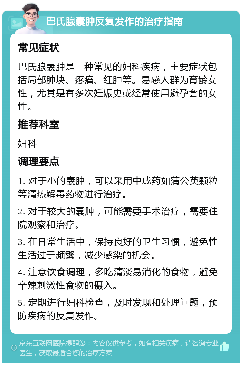 巴氏腺囊肿反复发作的治疗指南 常见症状 巴氏腺囊肿是一种常见的妇科疾病，主要症状包括局部肿块、疼痛、红肿等。易感人群为育龄女性，尤其是有多次妊娠史或经常使用避孕套的女性。 推荐科室 妇科 调理要点 1. 对于小的囊肿，可以采用中成药如蒲公英颗粒等清热解毒药物进行治疗。 2. 对于较大的囊肿，可能需要手术治疗，需要住院观察和治疗。 3. 在日常生活中，保持良好的卫生习惯，避免性生活过于频繁，减少感染的机会。 4. 注意饮食调理，多吃清淡易消化的食物，避免辛辣刺激性食物的摄入。 5. 定期进行妇科检查，及时发现和处理问题，预防疾病的反复发作。