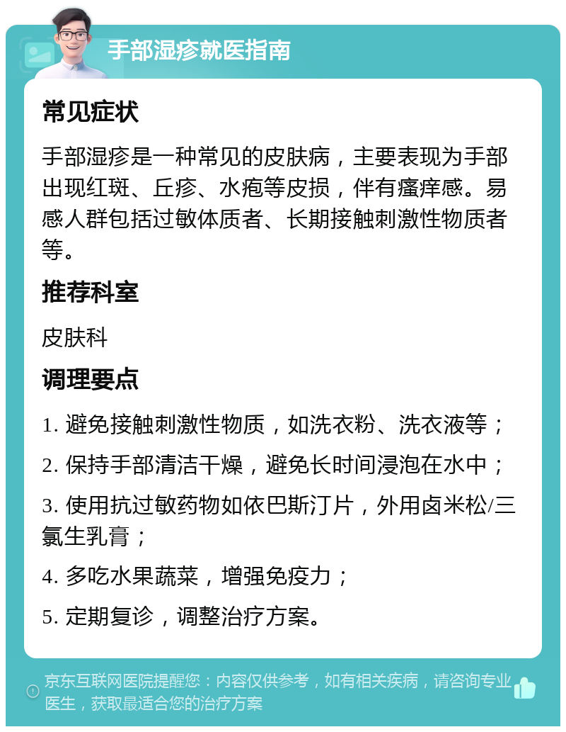 手部湿疹就医指南 常见症状 手部湿疹是一种常见的皮肤病，主要表现为手部出现红斑、丘疹、水疱等皮损，伴有瘙痒感。易感人群包括过敏体质者、长期接触刺激性物质者等。 推荐科室 皮肤科 调理要点 1. 避免接触刺激性物质，如洗衣粉、洗衣液等； 2. 保持手部清洁干燥，避免长时间浸泡在水中； 3. 使用抗过敏药物如依巴斯汀片，外用卤米松/三氯生乳膏； 4. 多吃水果蔬菜，增强免疫力； 5. 定期复诊，调整治疗方案。