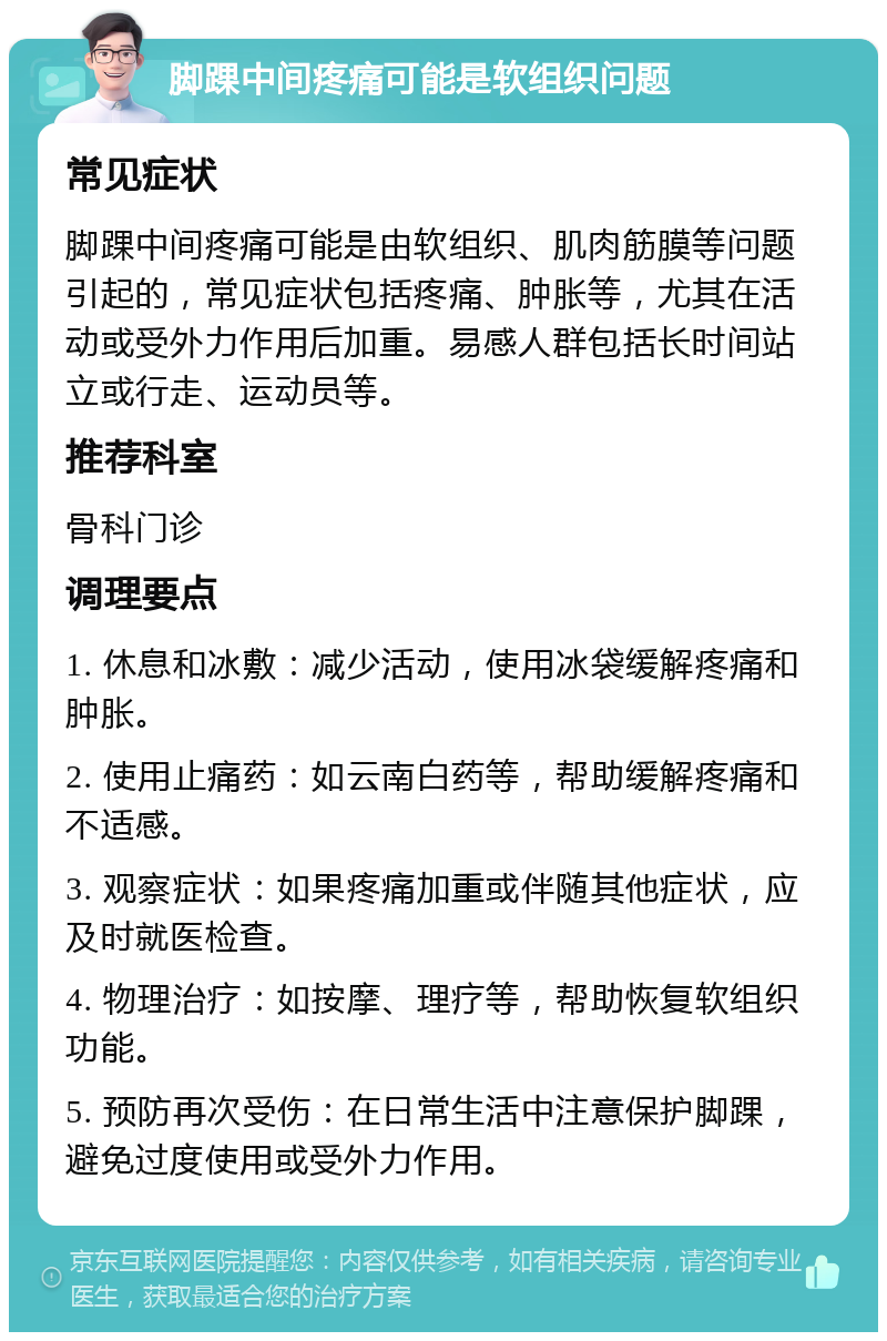 脚踝中间疼痛可能是软组织问题 常见症状 脚踝中间疼痛可能是由软组织、肌肉筋膜等问题引起的，常见症状包括疼痛、肿胀等，尤其在活动或受外力作用后加重。易感人群包括长时间站立或行走、运动员等。 推荐科室 骨科门诊 调理要点 1. 休息和冰敷：减少活动，使用冰袋缓解疼痛和肿胀。 2. 使用止痛药：如云南白药等，帮助缓解疼痛和不适感。 3. 观察症状：如果疼痛加重或伴随其他症状，应及时就医检查。 4. 物理治疗：如按摩、理疗等，帮助恢复软组织功能。 5. 预防再次受伤：在日常生活中注意保护脚踝，避免过度使用或受外力作用。