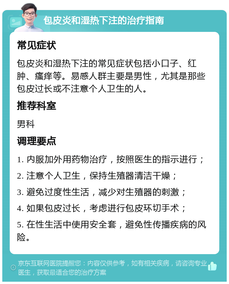 包皮炎和湿热下注的治疗指南 常见症状 包皮炎和湿热下注的常见症状包括小口子、红肿、瘙痒等。易感人群主要是男性，尤其是那些包皮过长或不注意个人卫生的人。 推荐科室 男科 调理要点 1. 内服加外用药物治疗，按照医生的指示进行； 2. 注意个人卫生，保持生殖器清洁干燥； 3. 避免过度性生活，减少对生殖器的刺激； 4. 如果包皮过长，考虑进行包皮环切手术； 5. 在性生活中使用安全套，避免性传播疾病的风险。