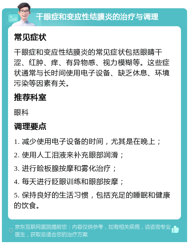 干眼症和变应性结膜炎的治疗与调理 常见症状 干眼症和变应性结膜炎的常见症状包括眼睛干涩、红肿、痒、有异物感、视力模糊等。这些症状通常与长时间使用电子设备、缺乏休息、环境污染等因素有关。 推荐科室 眼科 调理要点 1. 减少使用电子设备的时间，尤其是在晚上； 2. 使用人工泪液来补充眼部润滑； 3. 进行睑板腺按摩和雾化治疗； 4. 每天进行眨眼训练和眼部按摩； 5. 保持良好的生活习惯，包括充足的睡眠和健康的饮食。