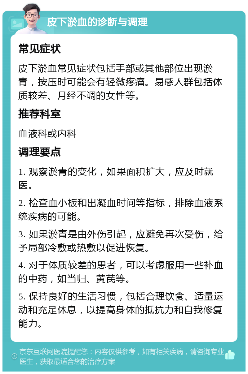 皮下淤血的诊断与调理 常见症状 皮下淤血常见症状包括手部或其他部位出现淤青，按压时可能会有轻微疼痛。易感人群包括体质较差、月经不调的女性等。 推荐科室 血液科或内科 调理要点 1. 观察淤青的变化，如果面积扩大，应及时就医。 2. 检查血小板和出凝血时间等指标，排除血液系统疾病的可能。 3. 如果淤青是由外伤引起，应避免再次受伤，给予局部冷敷或热敷以促进恢复。 4. 对于体质较差的患者，可以考虑服用一些补血的中药，如当归、黄芪等。 5. 保持良好的生活习惯，包括合理饮食、适量运动和充足休息，以提高身体的抵抗力和自我修复能力。