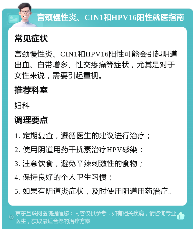 宫颈慢性炎、CIN1和HPV16阳性就医指南 常见症状 宫颈慢性炎、CIN1和HPV16阳性可能会引起阴道出血、白带增多、性交疼痛等症状，尤其是对于女性来说，需要引起重视。 推荐科室 妇科 调理要点 1. 定期复查，遵循医生的建议进行治疗； 2. 使用阴道用药干扰素治疗HPV感染； 3. 注意饮食，避免辛辣刺激性的食物； 4. 保持良好的个人卫生习惯； 5. 如果有阴道炎症状，及时使用阴道用药治疗。