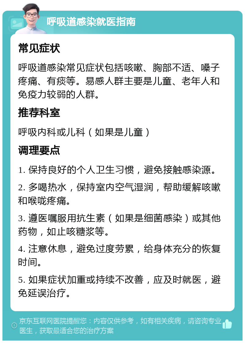 呼吸道感染就医指南 常见症状 呼吸道感染常见症状包括咳嗽、胸部不适、嗓子疼痛、有痰等。易感人群主要是儿童、老年人和免疫力较弱的人群。 推荐科室 呼吸内科或儿科（如果是儿童） 调理要点 1. 保持良好的个人卫生习惯，避免接触感染源。 2. 多喝热水，保持室内空气湿润，帮助缓解咳嗽和喉咙疼痛。 3. 遵医嘱服用抗生素（如果是细菌感染）或其他药物，如止咳糖浆等。 4. 注意休息，避免过度劳累，给身体充分的恢复时间。 5. 如果症状加重或持续不改善，应及时就医，避免延误治疗。