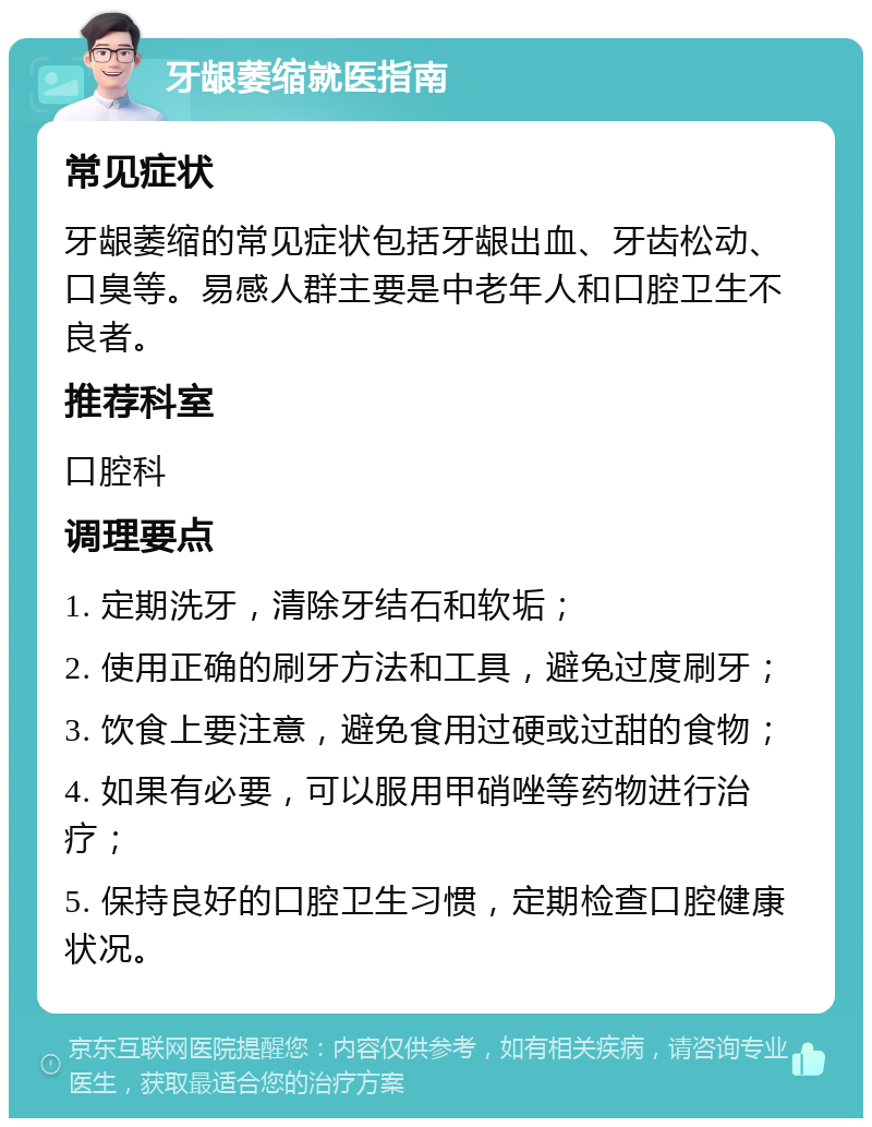 牙龈萎缩就医指南 常见症状 牙龈萎缩的常见症状包括牙龈出血、牙齿松动、口臭等。易感人群主要是中老年人和口腔卫生不良者。 推荐科室 口腔科 调理要点 1. 定期洗牙，清除牙结石和软垢； 2. 使用正确的刷牙方法和工具，避免过度刷牙； 3. 饮食上要注意，避免食用过硬或过甜的食物； 4. 如果有必要，可以服用甲硝唑等药物进行治疗； 5. 保持良好的口腔卫生习惯，定期检查口腔健康状况。