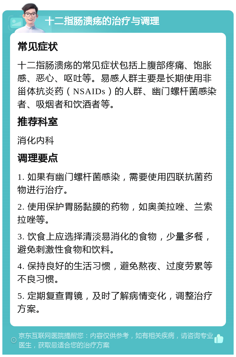 十二指肠溃疡的治疗与调理 常见症状 十二指肠溃疡的常见症状包括上腹部疼痛、饱胀感、恶心、呕吐等。易感人群主要是长期使用非甾体抗炎药（NSAIDs）的人群、幽门螺杆菌感染者、吸烟者和饮酒者等。 推荐科室 消化内科 调理要点 1. 如果有幽门螺杆菌感染，需要使用四联抗菌药物进行治疗。 2. 使用保护胃肠黏膜的药物，如奥美拉唑、兰索拉唑等。 3. 饮食上应选择清淡易消化的食物，少量多餐，避免刺激性食物和饮料。 4. 保持良好的生活习惯，避免熬夜、过度劳累等不良习惯。 5. 定期复查胃镜，及时了解病情变化，调整治疗方案。