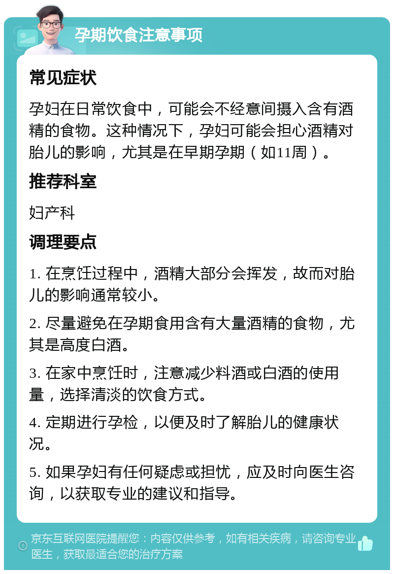 孕期饮食注意事项 常见症状 孕妇在日常饮食中，可能会不经意间摄入含有酒精的食物。这种情况下，孕妇可能会担心酒精对胎儿的影响，尤其是在早期孕期（如11周）。 推荐科室 妇产科 调理要点 1. 在烹饪过程中，酒精大部分会挥发，故而对胎儿的影响通常较小。 2. 尽量避免在孕期食用含有大量酒精的食物，尤其是高度白酒。 3. 在家中烹饪时，注意减少料酒或白酒的使用量，选择清淡的饮食方式。 4. 定期进行孕检，以便及时了解胎儿的健康状况。 5. 如果孕妇有任何疑虑或担忧，应及时向医生咨询，以获取专业的建议和指导。