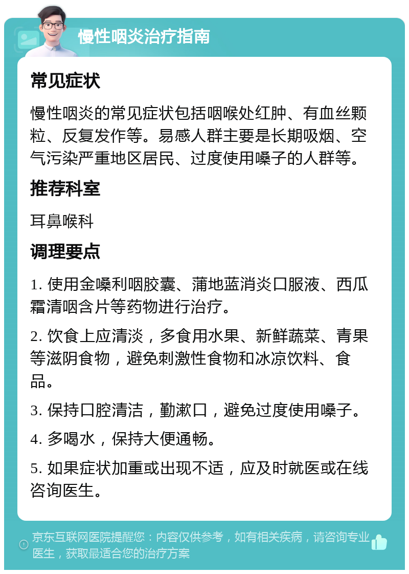 慢性咽炎治疗指南 常见症状 慢性咽炎的常见症状包括咽喉处红肿、有血丝颗粒、反复发作等。易感人群主要是长期吸烟、空气污染严重地区居民、过度使用嗓子的人群等。 推荐科室 耳鼻喉科 调理要点 1. 使用金嗓利咽胶囊、蒲地蓝消炎口服液、西瓜霜清咽含片等药物进行治疗。 2. 饮食上应清淡，多食用水果、新鲜蔬菜、青果等滋阴食物，避免刺激性食物和冰凉饮料、食品。 3. 保持口腔清洁，勤漱口，避免过度使用嗓子。 4. 多喝水，保持大便通畅。 5. 如果症状加重或出现不适，应及时就医或在线咨询医生。