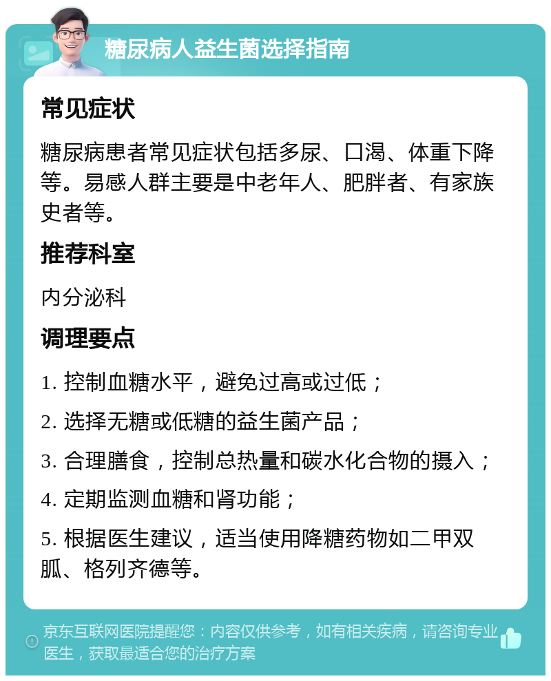 糖尿病人益生菌选择指南 常见症状 糖尿病患者常见症状包括多尿、口渴、体重下降等。易感人群主要是中老年人、肥胖者、有家族史者等。 推荐科室 内分泌科 调理要点 1. 控制血糖水平，避免过高或过低； 2. 选择无糖或低糖的益生菌产品； 3. 合理膳食，控制总热量和碳水化合物的摄入； 4. 定期监测血糖和肾功能； 5. 根据医生建议，适当使用降糖药物如二甲双胍、格列齐德等。