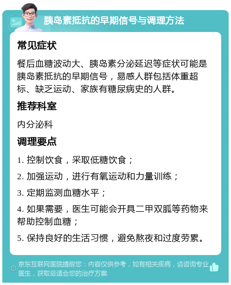 胰岛素抵抗的早期信号与调理方法 常见症状 餐后血糖波动大、胰岛素分泌延迟等症状可能是胰岛素抵抗的早期信号，易感人群包括体重超标、缺乏运动、家族有糖尿病史的人群。 推荐科室 内分泌科 调理要点 1. 控制饮食，采取低糖饮食； 2. 加强运动，进行有氧运动和力量训练； 3. 定期监测血糖水平； 4. 如果需要，医生可能会开具二甲双胍等药物来帮助控制血糖； 5. 保持良好的生活习惯，避免熬夜和过度劳累。