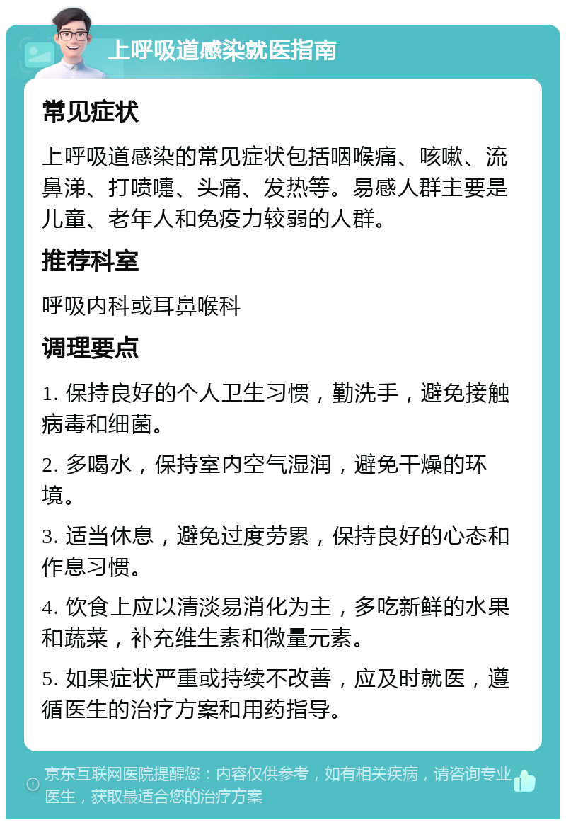 上呼吸道感染就医指南 常见症状 上呼吸道感染的常见症状包括咽喉痛、咳嗽、流鼻涕、打喷嚏、头痛、发热等。易感人群主要是儿童、老年人和免疫力较弱的人群。 推荐科室 呼吸内科或耳鼻喉科 调理要点 1. 保持良好的个人卫生习惯，勤洗手，避免接触病毒和细菌。 2. 多喝水，保持室内空气湿润，避免干燥的环境。 3. 适当休息，避免过度劳累，保持良好的心态和作息习惯。 4. 饮食上应以清淡易消化为主，多吃新鲜的水果和蔬菜，补充维生素和微量元素。 5. 如果症状严重或持续不改善，应及时就医，遵循医生的治疗方案和用药指导。