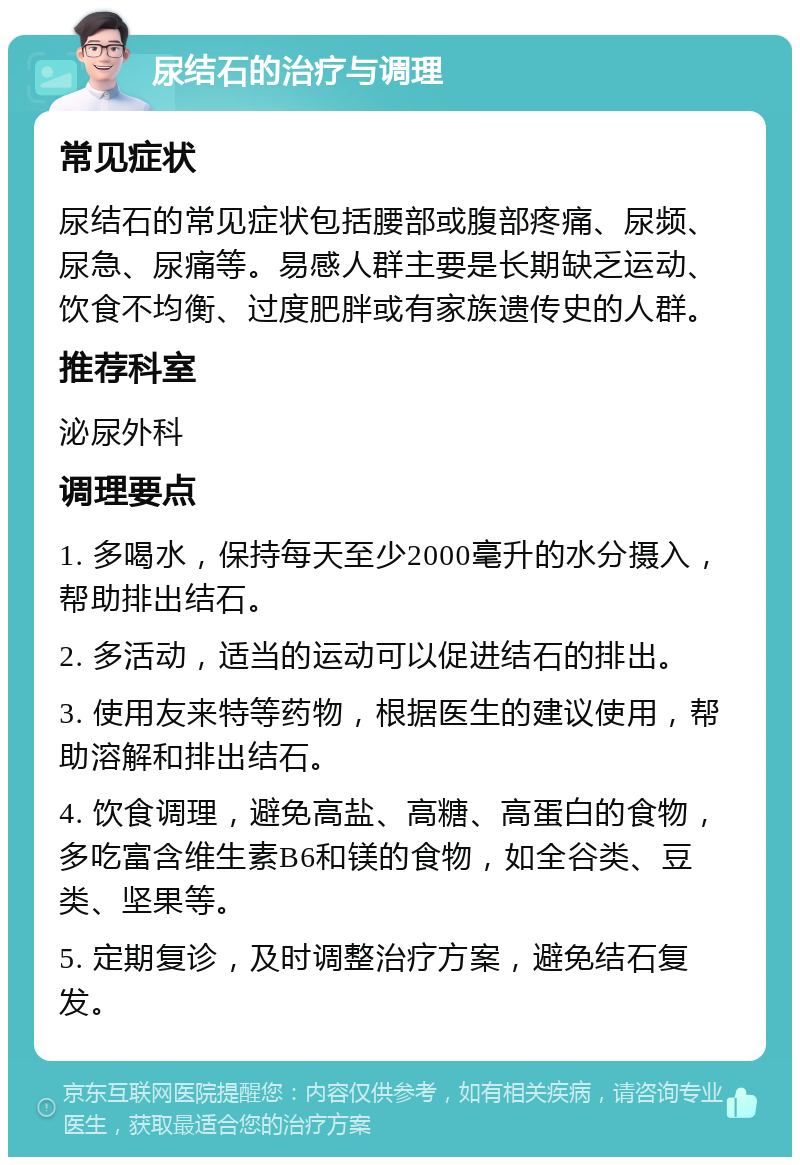 尿结石的治疗与调理 常见症状 尿结石的常见症状包括腰部或腹部疼痛、尿频、尿急、尿痛等。易感人群主要是长期缺乏运动、饮食不均衡、过度肥胖或有家族遗传史的人群。 推荐科室 泌尿外科 调理要点 1. 多喝水，保持每天至少2000毫升的水分摄入，帮助排出结石。 2. 多活动，适当的运动可以促进结石的排出。 3. 使用友来特等药物，根据医生的建议使用，帮助溶解和排出结石。 4. 饮食调理，避免高盐、高糖、高蛋白的食物，多吃富含维生素B6和镁的食物，如全谷类、豆类、坚果等。 5. 定期复诊，及时调整治疗方案，避免结石复发。