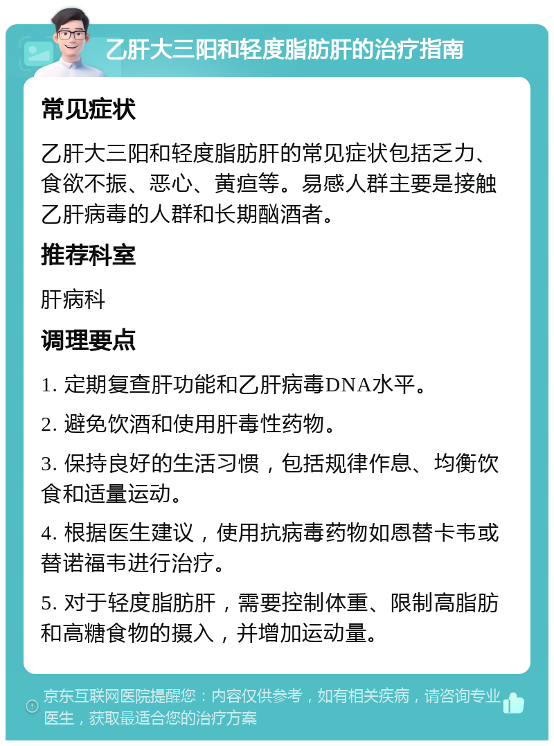 乙肝大三阳和轻度脂肪肝的治疗指南 常见症状 乙肝大三阳和轻度脂肪肝的常见症状包括乏力、食欲不振、恶心、黄疸等。易感人群主要是接触乙肝病毒的人群和长期酗酒者。 推荐科室 肝病科 调理要点 1. 定期复查肝功能和乙肝病毒DNA水平。 2. 避免饮酒和使用肝毒性药物。 3. 保持良好的生活习惯，包括规律作息、均衡饮食和适量运动。 4. 根据医生建议，使用抗病毒药物如恩替卡韦或替诺福韦进行治疗。 5. 对于轻度脂肪肝，需要控制体重、限制高脂肪和高糖食物的摄入，并增加运动量。