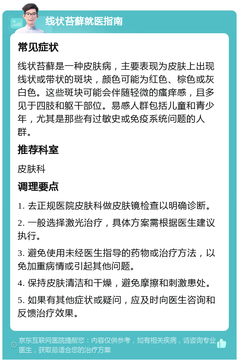 线状苔藓就医指南 常见症状 线状苔藓是一种皮肤病，主要表现为皮肤上出现线状或带状的斑块，颜色可能为红色、棕色或灰白色。这些斑块可能会伴随轻微的瘙痒感，且多见于四肢和躯干部位。易感人群包括儿童和青少年，尤其是那些有过敏史或免疫系统问题的人群。 推荐科室 皮肤科 调理要点 1. 去正规医院皮肤科做皮肤镜检查以明确诊断。 2. 一般选择激光治疗，具体方案需根据医生建议执行。 3. 避免使用未经医生指导的药物或治疗方法，以免加重病情或引起其他问题。 4. 保持皮肤清洁和干燥，避免摩擦和刺激患处。 5. 如果有其他症状或疑问，应及时向医生咨询和反馈治疗效果。