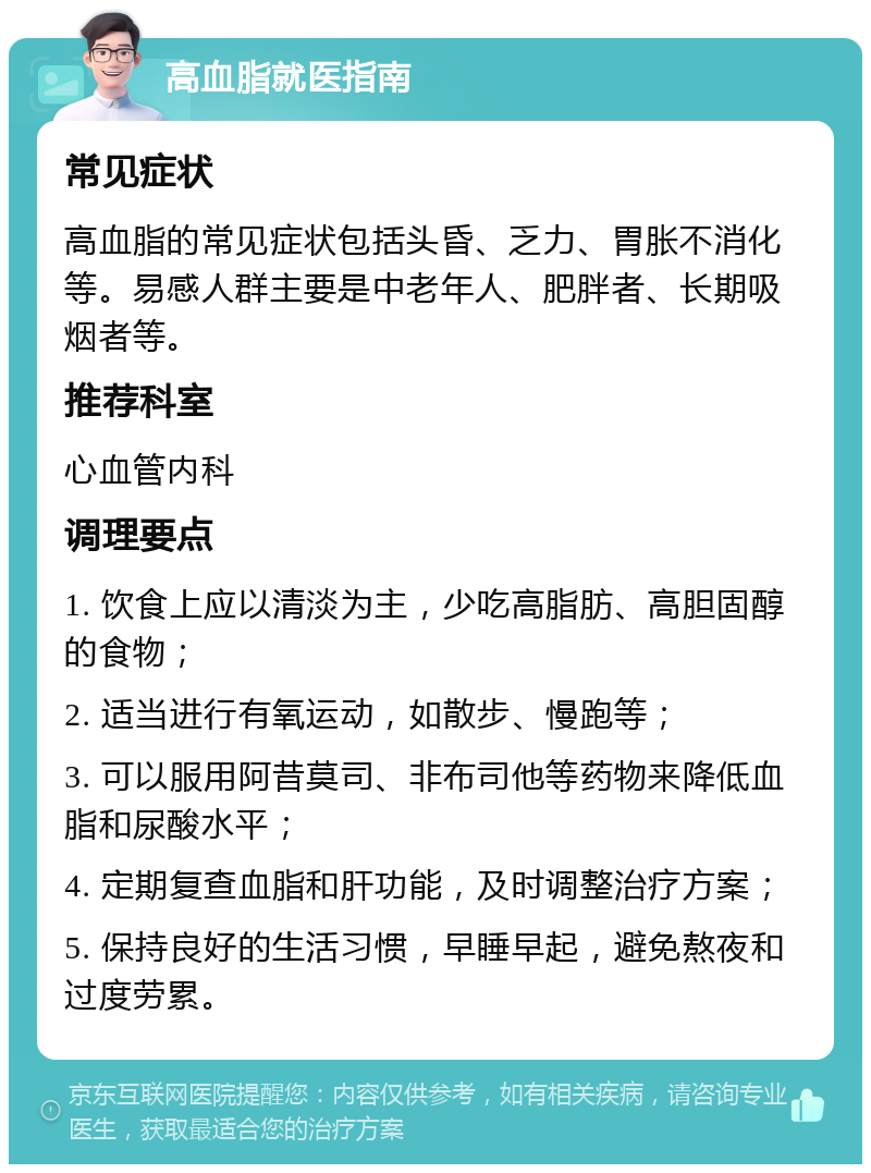 高血脂就医指南 常见症状 高血脂的常见症状包括头昏、乏力、胃胀不消化等。易感人群主要是中老年人、肥胖者、长期吸烟者等。 推荐科室 心血管内科 调理要点 1. 饮食上应以清淡为主，少吃高脂肪、高胆固醇的食物； 2. 适当进行有氧运动，如散步、慢跑等； 3. 可以服用阿昔莫司、非布司他等药物来降低血脂和尿酸水平； 4. 定期复查血脂和肝功能，及时调整治疗方案； 5. 保持良好的生活习惯，早睡早起，避免熬夜和过度劳累。