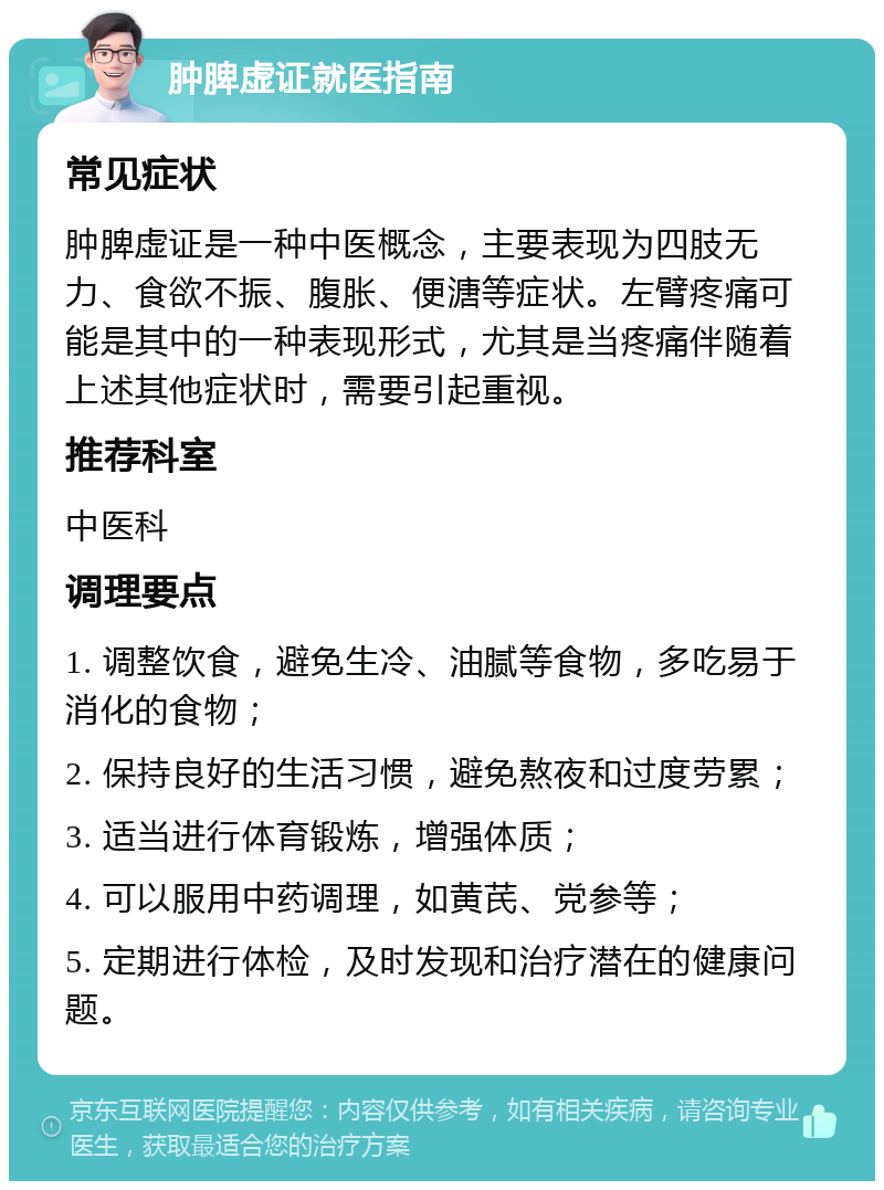 肿脾虚证就医指南 常见症状 肿脾虚证是一种中医概念，主要表现为四肢无力、食欲不振、腹胀、便溏等症状。左臂疼痛可能是其中的一种表现形式，尤其是当疼痛伴随着上述其他症状时，需要引起重视。 推荐科室 中医科 调理要点 1. 调整饮食，避免生冷、油腻等食物，多吃易于消化的食物； 2. 保持良好的生活习惯，避免熬夜和过度劳累； 3. 适当进行体育锻炼，增强体质； 4. 可以服用中药调理，如黄芪、党参等； 5. 定期进行体检，及时发现和治疗潜在的健康问题。