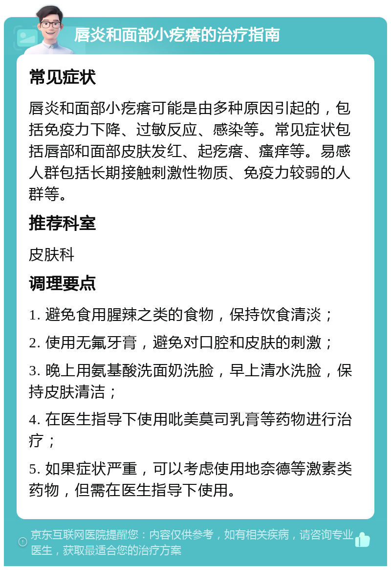 唇炎和面部小疙瘩的治疗指南 常见症状 唇炎和面部小疙瘩可能是由多种原因引起的，包括免疫力下降、过敏反应、感染等。常见症状包括唇部和面部皮肤发红、起疙瘩、瘙痒等。易感人群包括长期接触刺激性物质、免疫力较弱的人群等。 推荐科室 皮肤科 调理要点 1. 避免食用腥辣之类的食物，保持饮食清淡； 2. 使用无氟牙膏，避免对口腔和皮肤的刺激； 3. 晚上用氨基酸洗面奶洗脸，早上清水洗脸，保持皮肤清洁； 4. 在医生指导下使用吡美莫司乳膏等药物进行治疗； 5. 如果症状严重，可以考虑使用地奈德等激素类药物，但需在医生指导下使用。