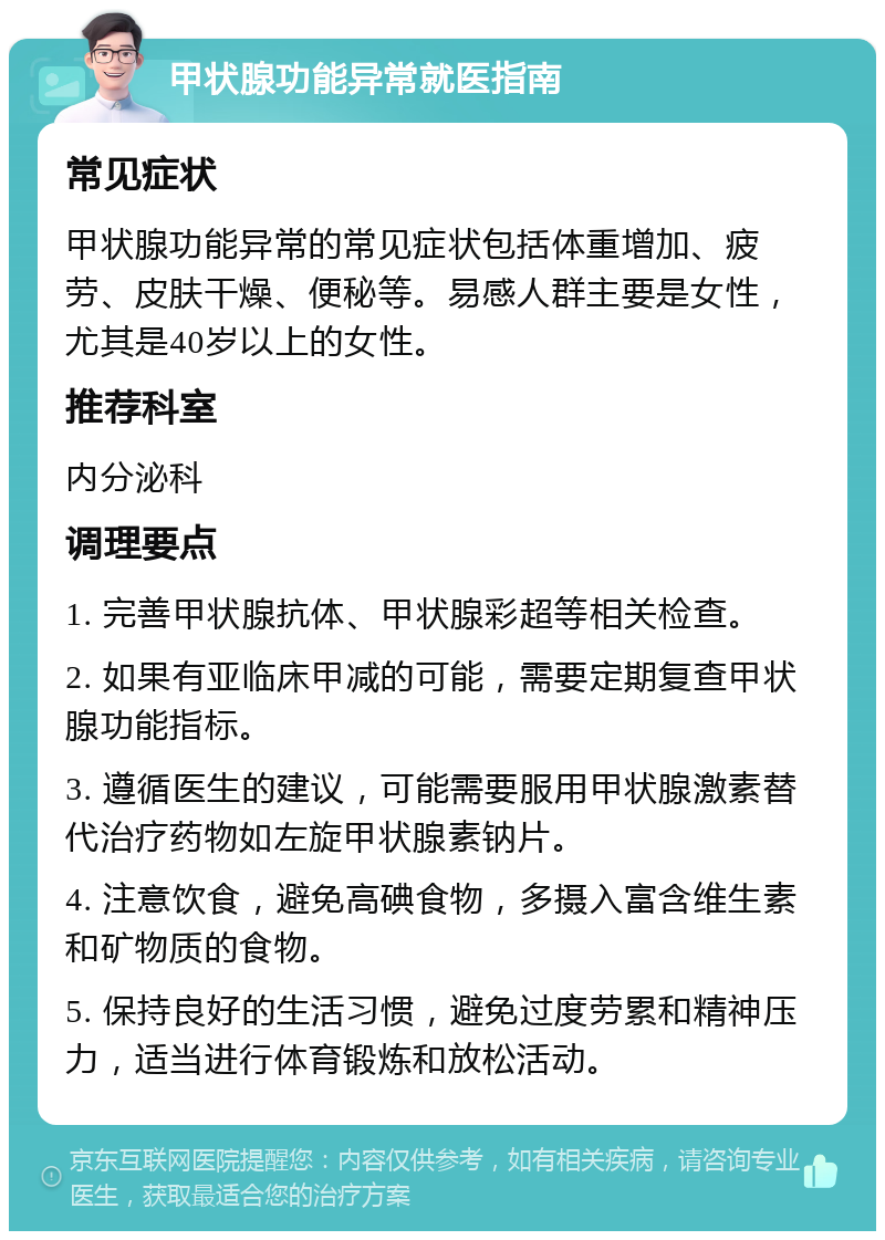 甲状腺功能异常就医指南 常见症状 甲状腺功能异常的常见症状包括体重增加、疲劳、皮肤干燥、便秘等。易感人群主要是女性，尤其是40岁以上的女性。 推荐科室 内分泌科 调理要点 1. 完善甲状腺抗体、甲状腺彩超等相关检查。 2. 如果有亚临床甲减的可能，需要定期复查甲状腺功能指标。 3. 遵循医生的建议，可能需要服用甲状腺激素替代治疗药物如左旋甲状腺素钠片。 4. 注意饮食，避免高碘食物，多摄入富含维生素和矿物质的食物。 5. 保持良好的生活习惯，避免过度劳累和精神压力，适当进行体育锻炼和放松活动。