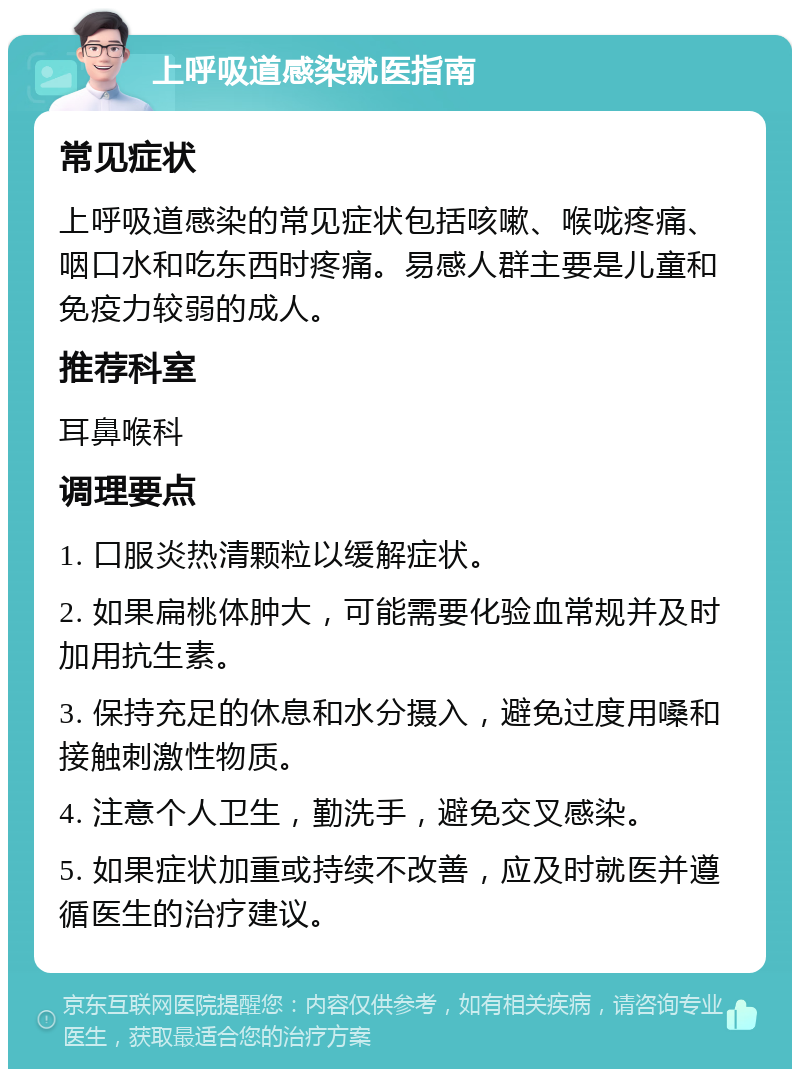 上呼吸道感染就医指南 常见症状 上呼吸道感染的常见症状包括咳嗽、喉咙疼痛、咽口水和吃东西时疼痛。易感人群主要是儿童和免疫力较弱的成人。 推荐科室 耳鼻喉科 调理要点 1. 口服炎热清颗粒以缓解症状。 2. 如果扁桃体肿大，可能需要化验血常规并及时加用抗生素。 3. 保持充足的休息和水分摄入，避免过度用嗓和接触刺激性物质。 4. 注意个人卫生，勤洗手，避免交叉感染。 5. 如果症状加重或持续不改善，应及时就医并遵循医生的治疗建议。