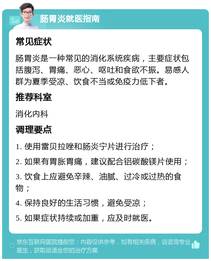 肠胃炎就医指南 常见症状 肠胃炎是一种常见的消化系统疾病，主要症状包括腹泻、胃痛、恶心、呕吐和食欲不振。易感人群为夏季受凉、饮食不当或免疫力低下者。 推荐科室 消化内科 调理要点 1. 使用雷贝拉唑和肠炎宁片进行治疗； 2. 如果有胃胀胃痛，建议配合铝碳酸镁片使用； 3. 饮食上应避免辛辣、油腻、过冷或过热的食物； 4. 保持良好的生活习惯，避免受凉； 5. 如果症状持续或加重，应及时就医。