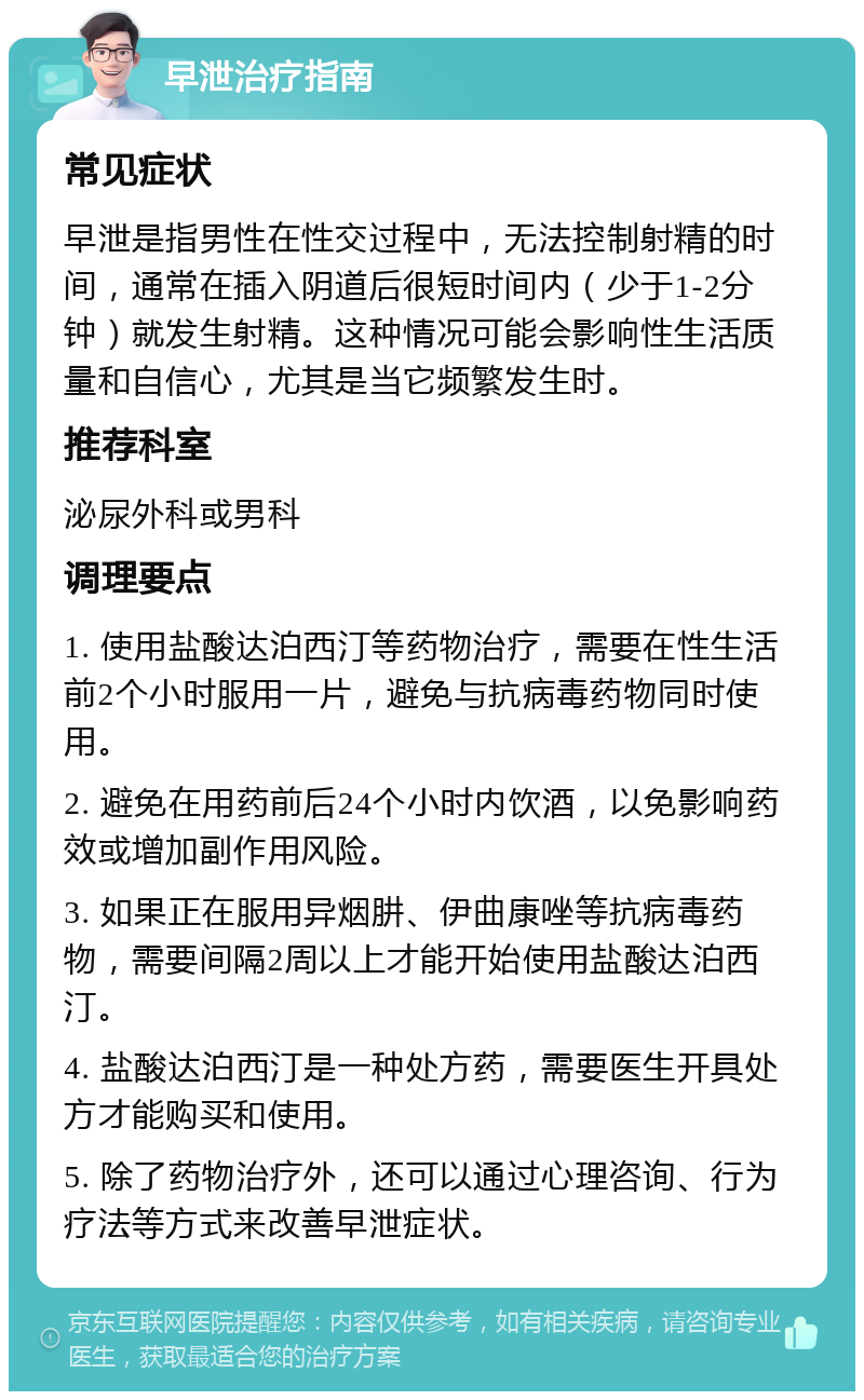 早泄治疗指南 常见症状 早泄是指男性在性交过程中，无法控制射精的时间，通常在插入阴道后很短时间内（少于1-2分钟）就发生射精。这种情况可能会影响性生活质量和自信心，尤其是当它频繁发生时。 推荐科室 泌尿外科或男科 调理要点 1. 使用盐酸达泊西汀等药物治疗，需要在性生活前2个小时服用一片，避免与抗病毒药物同时使用。 2. 避免在用药前后24个小时内饮酒，以免影响药效或增加副作用风险。 3. 如果正在服用异烟肼、伊曲康唑等抗病毒药物，需要间隔2周以上才能开始使用盐酸达泊西汀。 4. 盐酸达泊西汀是一种处方药，需要医生开具处方才能购买和使用。 5. 除了药物治疗外，还可以通过心理咨询、行为疗法等方式来改善早泄症状。