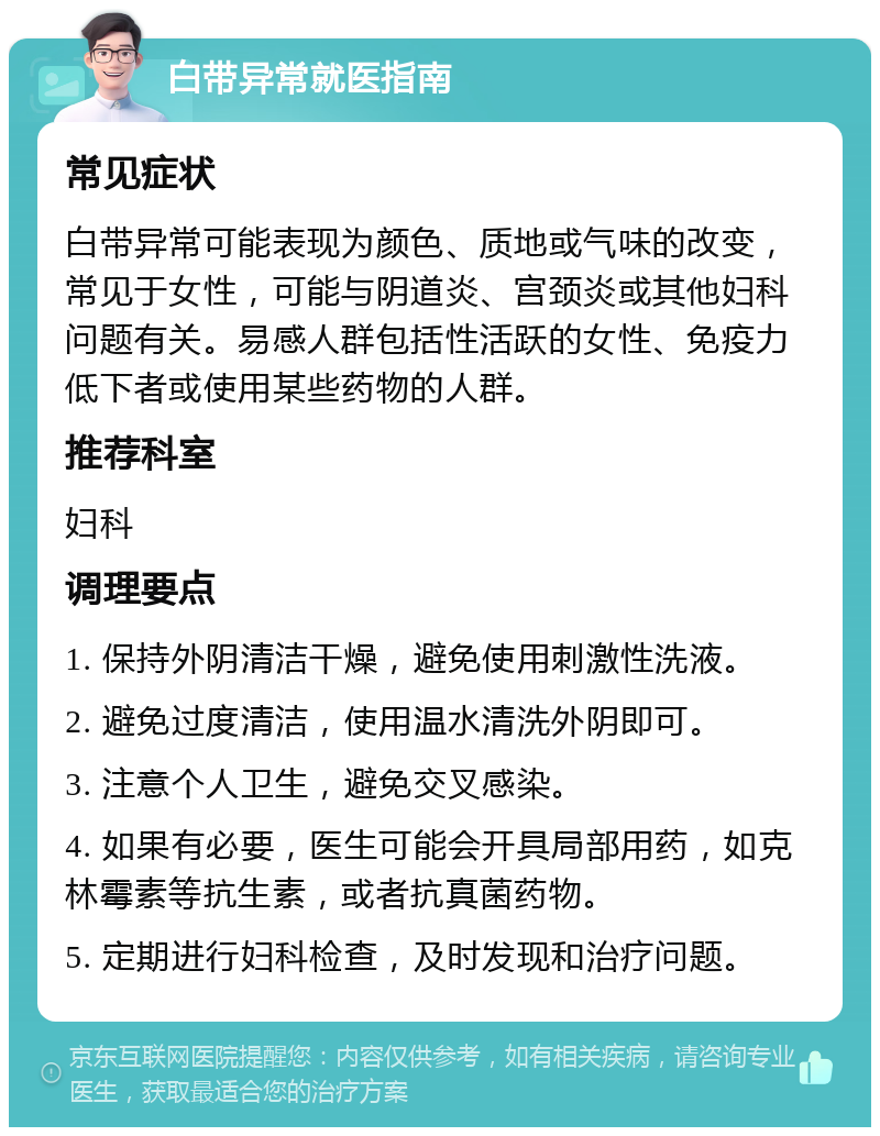 白带异常就医指南 常见症状 白带异常可能表现为颜色、质地或气味的改变，常见于女性，可能与阴道炎、宫颈炎或其他妇科问题有关。易感人群包括性活跃的女性、免疫力低下者或使用某些药物的人群。 推荐科室 妇科 调理要点 1. 保持外阴清洁干燥，避免使用刺激性洗液。 2. 避免过度清洁，使用温水清洗外阴即可。 3. 注意个人卫生，避免交叉感染。 4. 如果有必要，医生可能会开具局部用药，如克林霉素等抗生素，或者抗真菌药物。 5. 定期进行妇科检查，及时发现和治疗问题。