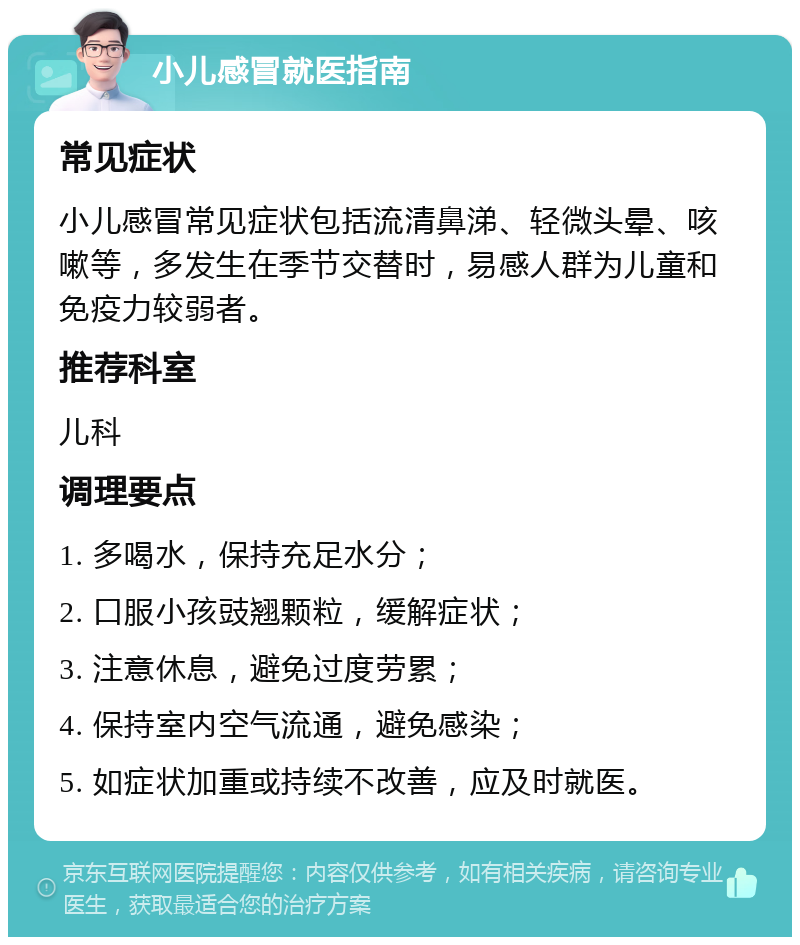 小儿感冒就医指南 常见症状 小儿感冒常见症状包括流清鼻涕、轻微头晕、咳嗽等，多发生在季节交替时，易感人群为儿童和免疫力较弱者。 推荐科室 儿科 调理要点 1. 多喝水，保持充足水分； 2. 口服小孩豉翘颗粒，缓解症状； 3. 注意休息，避免过度劳累； 4. 保持室内空气流通，避免感染； 5. 如症状加重或持续不改善，应及时就医。