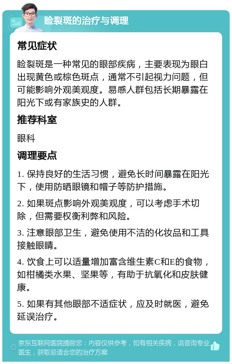 睑裂斑的治疗与调理 常见症状 睑裂斑是一种常见的眼部疾病，主要表现为眼白出现黄色或棕色斑点，通常不引起视力问题，但可能影响外观美观度。易感人群包括长期暴露在阳光下或有家族史的人群。 推荐科室 眼科 调理要点 1. 保持良好的生活习惯，避免长时间暴露在阳光下，使用防晒眼镜和帽子等防护措施。 2. 如果斑点影响外观美观度，可以考虑手术切除，但需要权衡利弊和风险。 3. 注意眼部卫生，避免使用不洁的化妆品和工具接触眼睛。 4. 饮食上可以适量增加富含维生素C和E的食物，如柑橘类水果、坚果等，有助于抗氧化和皮肤健康。 5. 如果有其他眼部不适症状，应及时就医，避免延误治疗。