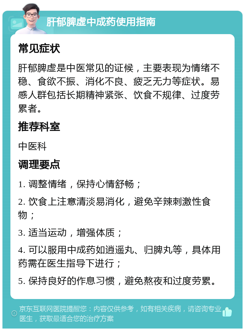 肝郁脾虚中成药使用指南 常见症状 肝郁脾虚是中医常见的证候，主要表现为情绪不稳、食欲不振、消化不良、疲乏无力等症状。易感人群包括长期精神紧张、饮食不规律、过度劳累者。 推荐科室 中医科 调理要点 1. 调整情绪，保持心情舒畅； 2. 饮食上注意清淡易消化，避免辛辣刺激性食物； 3. 适当运动，增强体质； 4. 可以服用中成药如逍遥丸、归脾丸等，具体用药需在医生指导下进行； 5. 保持良好的作息习惯，避免熬夜和过度劳累。