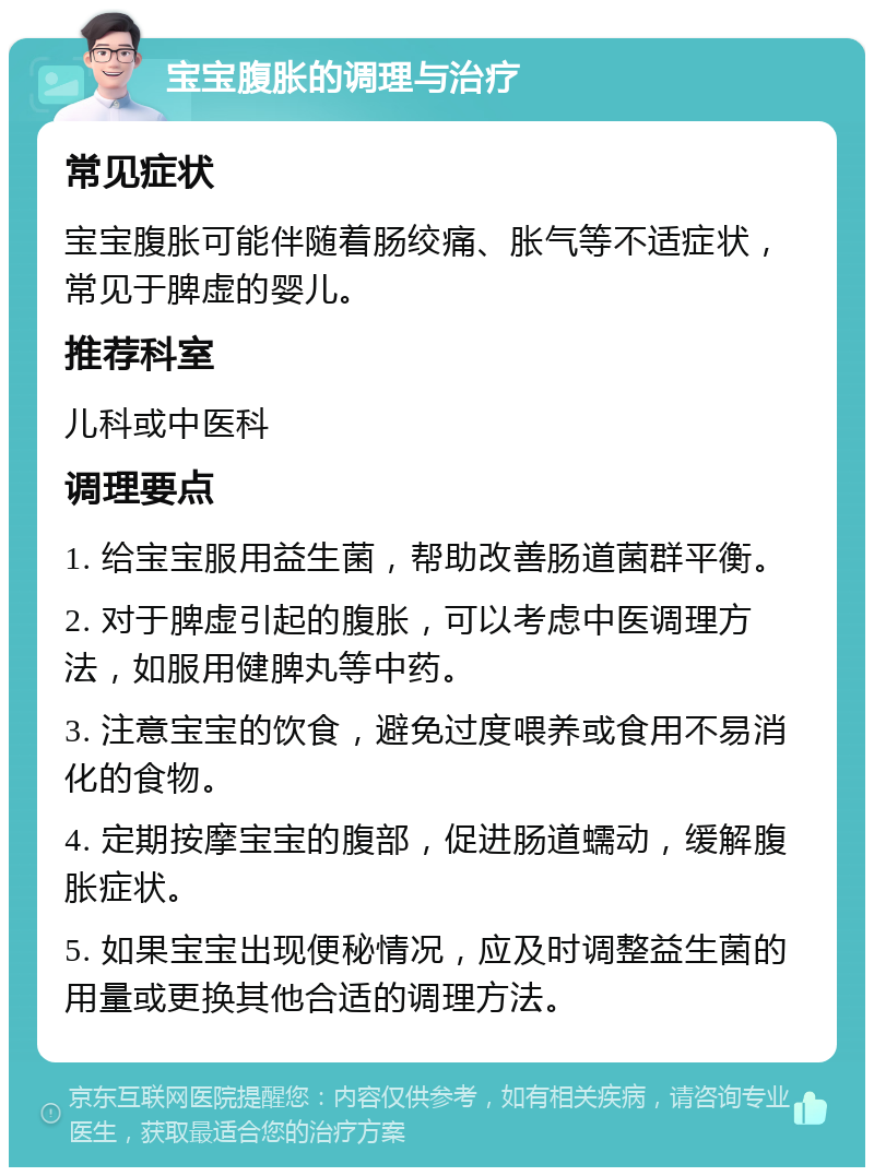 宝宝腹胀的调理与治疗 常见症状 宝宝腹胀可能伴随着肠绞痛、胀气等不适症状，常见于脾虚的婴儿。 推荐科室 儿科或中医科 调理要点 1. 给宝宝服用益生菌，帮助改善肠道菌群平衡。 2. 对于脾虚引起的腹胀，可以考虑中医调理方法，如服用健脾丸等中药。 3. 注意宝宝的饮食，避免过度喂养或食用不易消化的食物。 4. 定期按摩宝宝的腹部，促进肠道蠕动，缓解腹胀症状。 5. 如果宝宝出现便秘情况，应及时调整益生菌的用量或更换其他合适的调理方法。