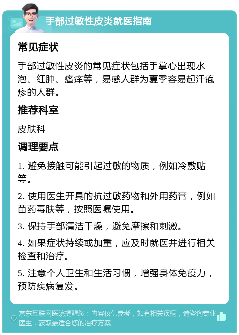 手部过敏性皮炎就医指南 常见症状 手部过敏性皮炎的常见症状包括手掌心出现水泡、红肿、瘙痒等，易感人群为夏季容易起汗疱疹的人群。 推荐科室 皮肤科 调理要点 1. 避免接触可能引起过敏的物质，例如冷敷贴等。 2. 使用医生开具的抗过敏药物和外用药膏，例如苗药毒肤等，按照医嘱使用。 3. 保持手部清洁干燥，避免摩擦和刺激。 4. 如果症状持续或加重，应及时就医并进行相关检查和治疗。 5. 注意个人卫生和生活习惯，增强身体免疫力，预防疾病复发。