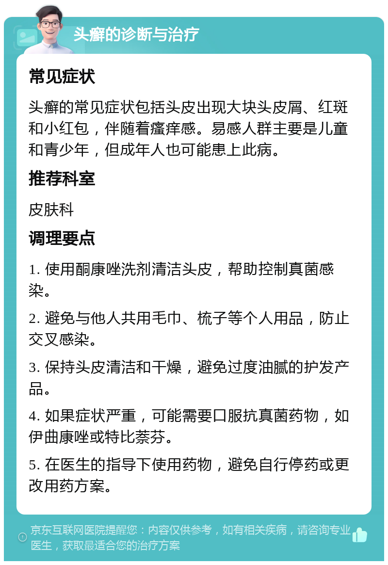 头癣的诊断与治疗 常见症状 头癣的常见症状包括头皮出现大块头皮屑、红斑和小红包，伴随着瘙痒感。易感人群主要是儿童和青少年，但成年人也可能患上此病。 推荐科室 皮肤科 调理要点 1. 使用酮康唑洗剂清洁头皮，帮助控制真菌感染。 2. 避免与他人共用毛巾、梳子等个人用品，防止交叉感染。 3. 保持头皮清洁和干燥，避免过度油腻的护发产品。 4. 如果症状严重，可能需要口服抗真菌药物，如伊曲康唑或特比萘芬。 5. 在医生的指导下使用药物，避免自行停药或更改用药方案。