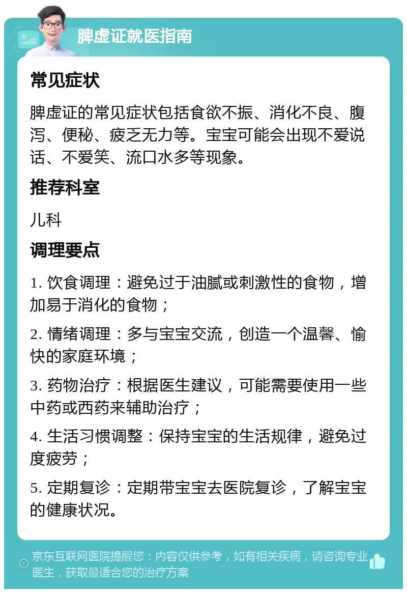 脾虚证就医指南 常见症状 脾虚证的常见症状包括食欲不振、消化不良、腹泻、便秘、疲乏无力等。宝宝可能会出现不爱说话、不爱笑、流口水多等现象。 推荐科室 儿科 调理要点 1. 饮食调理：避免过于油腻或刺激性的食物，增加易于消化的食物； 2. 情绪调理：多与宝宝交流，创造一个温馨、愉快的家庭环境； 3. 药物治疗：根据医生建议，可能需要使用一些中药或西药来辅助治疗； 4. 生活习惯调整：保持宝宝的生活规律，避免过度疲劳； 5. 定期复诊：定期带宝宝去医院复诊，了解宝宝的健康状况。