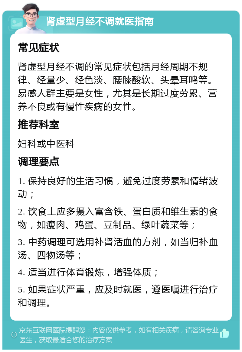 肾虚型月经不调就医指南 常见症状 肾虚型月经不调的常见症状包括月经周期不规律、经量少、经色淡、腰膝酸软、头晕耳鸣等。易感人群主要是女性，尤其是长期过度劳累、营养不良或有慢性疾病的女性。 推荐科室 妇科或中医科 调理要点 1. 保持良好的生活习惯，避免过度劳累和情绪波动； 2. 饮食上应多摄入富含铁、蛋白质和维生素的食物，如瘦肉、鸡蛋、豆制品、绿叶蔬菜等； 3. 中药调理可选用补肾活血的方剂，如当归补血汤、四物汤等； 4. 适当进行体育锻炼，增强体质； 5. 如果症状严重，应及时就医，遵医嘱进行治疗和调理。