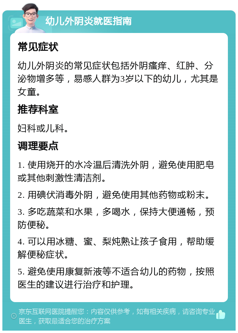 幼儿外阴炎就医指南 常见症状 幼儿外阴炎的常见症状包括外阴瘙痒、红肿、分泌物增多等，易感人群为3岁以下的幼儿，尤其是女童。 推荐科室 妇科或儿科。 调理要点 1. 使用烧开的水冷温后清洗外阴，避免使用肥皂或其他刺激性清洁剂。 2. 用碘伏消毒外阴，避免使用其他药物或粉末。 3. 多吃蔬菜和水果，多喝水，保持大便通畅，预防便秘。 4. 可以用冰糖、蜜、梨炖熟让孩子食用，帮助缓解便秘症状。 5. 避免使用康复新液等不适合幼儿的药物，按照医生的建议进行治疗和护理。