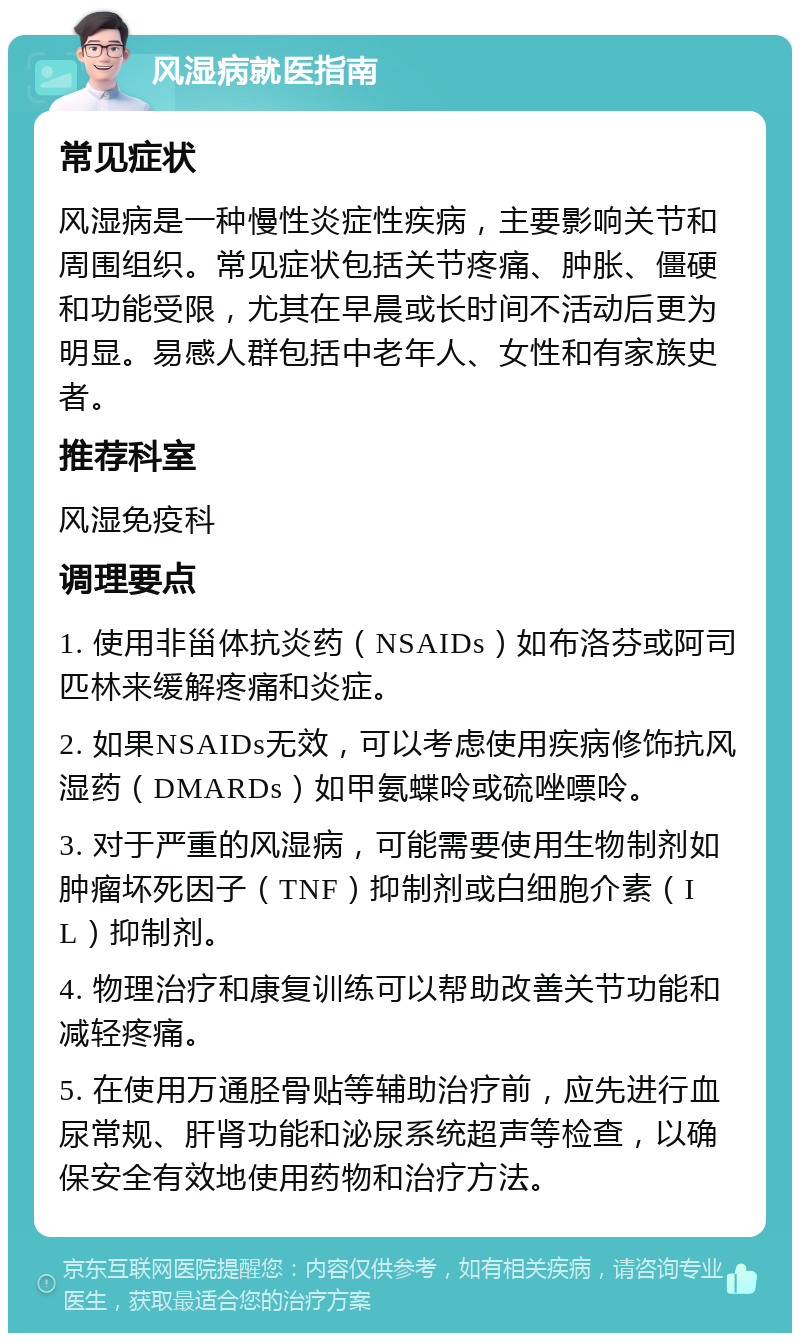 风湿病就医指南 常见症状 风湿病是一种慢性炎症性疾病，主要影响关节和周围组织。常见症状包括关节疼痛、肿胀、僵硬和功能受限，尤其在早晨或长时间不活动后更为明显。易感人群包括中老年人、女性和有家族史者。 推荐科室 风湿免疫科 调理要点 1. 使用非甾体抗炎药（NSAIDs）如布洛芬或阿司匹林来缓解疼痛和炎症。 2. 如果NSAIDs无效，可以考虑使用疾病修饰抗风湿药（DMARDs）如甲氨蝶呤或硫唑嘌呤。 3. 对于严重的风湿病，可能需要使用生物制剂如肿瘤坏死因子（TNF）抑制剂或白细胞介素（IL）抑制剂。 4. 物理治疗和康复训练可以帮助改善关节功能和减轻疼痛。 5. 在使用万通胫骨贴等辅助治疗前，应先进行血尿常规、肝肾功能和泌尿系统超声等检查，以确保安全有效地使用药物和治疗方法。