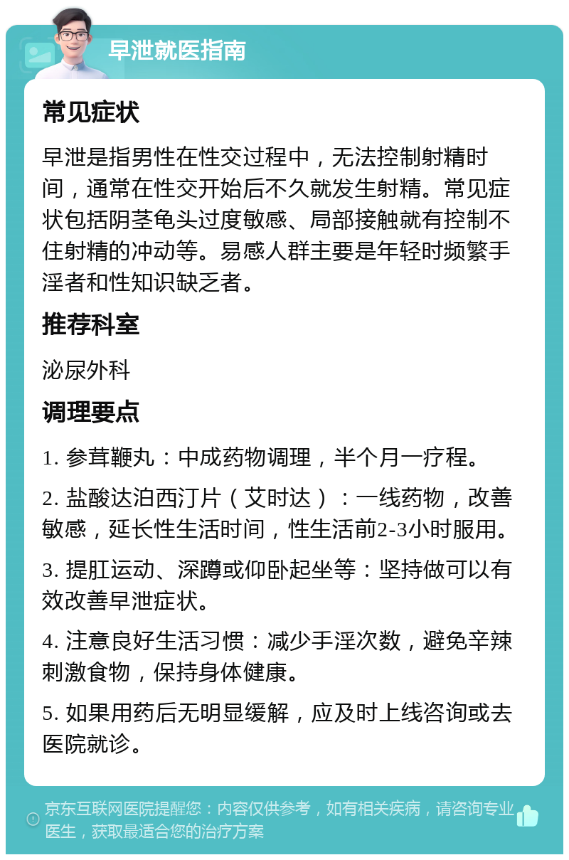 早泄就医指南 常见症状 早泄是指男性在性交过程中，无法控制射精时间，通常在性交开始后不久就发生射精。常见症状包括阴茎龟头过度敏感、局部接触就有控制不住射精的冲动等。易感人群主要是年轻时频繁手淫者和性知识缺乏者。 推荐科室 泌尿外科 调理要点 1. 参茸鞭丸：中成药物调理，半个月一疗程。 2. 盐酸达泊西汀片（艾时达）：一线药物，改善敏感，延长性生活时间，性生活前2-3小时服用。 3. 提肛运动、深蹲或仰卧起坐等：坚持做可以有效改善早泄症状。 4. 注意良好生活习惯：减少手淫次数，避免辛辣刺激食物，保持身体健康。 5. 如果用药后无明显缓解，应及时上线咨询或去医院就诊。