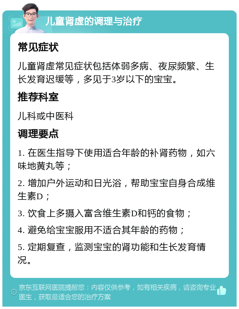 儿童肾虚的调理与治疗 常见症状 儿童肾虚常见症状包括体弱多病、夜尿频繁、生长发育迟缓等，多见于3岁以下的宝宝。 推荐科室 儿科或中医科 调理要点 1. 在医生指导下使用适合年龄的补肾药物，如六味地黄丸等； 2. 增加户外运动和日光浴，帮助宝宝自身合成维生素D； 3. 饮食上多摄入富含维生素D和钙的食物； 4. 避免给宝宝服用不适合其年龄的药物； 5. 定期复查，监测宝宝的肾功能和生长发育情况。