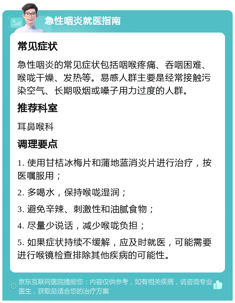 急性咽炎就医指南 常见症状 急性咽炎的常见症状包括咽喉疼痛、吞咽困难、喉咙干燥、发热等。易感人群主要是经常接触污染空气、长期吸烟或嗓子用力过度的人群。 推荐科室 耳鼻喉科 调理要点 1. 使用甘桔冰梅片和蒲地蓝消炎片进行治疗，按医嘱服用； 2. 多喝水，保持喉咙湿润； 3. 避免辛辣、刺激性和油腻食物； 4. 尽量少说话，减少喉咙负担； 5. 如果症状持续不缓解，应及时就医，可能需要进行喉镜检查排除其他疾病的可能性。