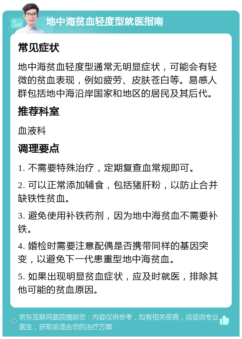 地中海贫血轻度型就医指南 常见症状 地中海贫血轻度型通常无明显症状，可能会有轻微的贫血表现，例如疲劳、皮肤苍白等。易感人群包括地中海沿岸国家和地区的居民及其后代。 推荐科室 血液科 调理要点 1. 不需要特殊治疗，定期复查血常规即可。 2. 可以正常添加辅食，包括猪肝粉，以防止合并缺铁性贫血。 3. 避免使用补铁药剂，因为地中海贫血不需要补铁。 4. 婚检时需要注意配偶是否携带同样的基因突变，以避免下一代患重型地中海贫血。 5. 如果出现明显贫血症状，应及时就医，排除其他可能的贫血原因。