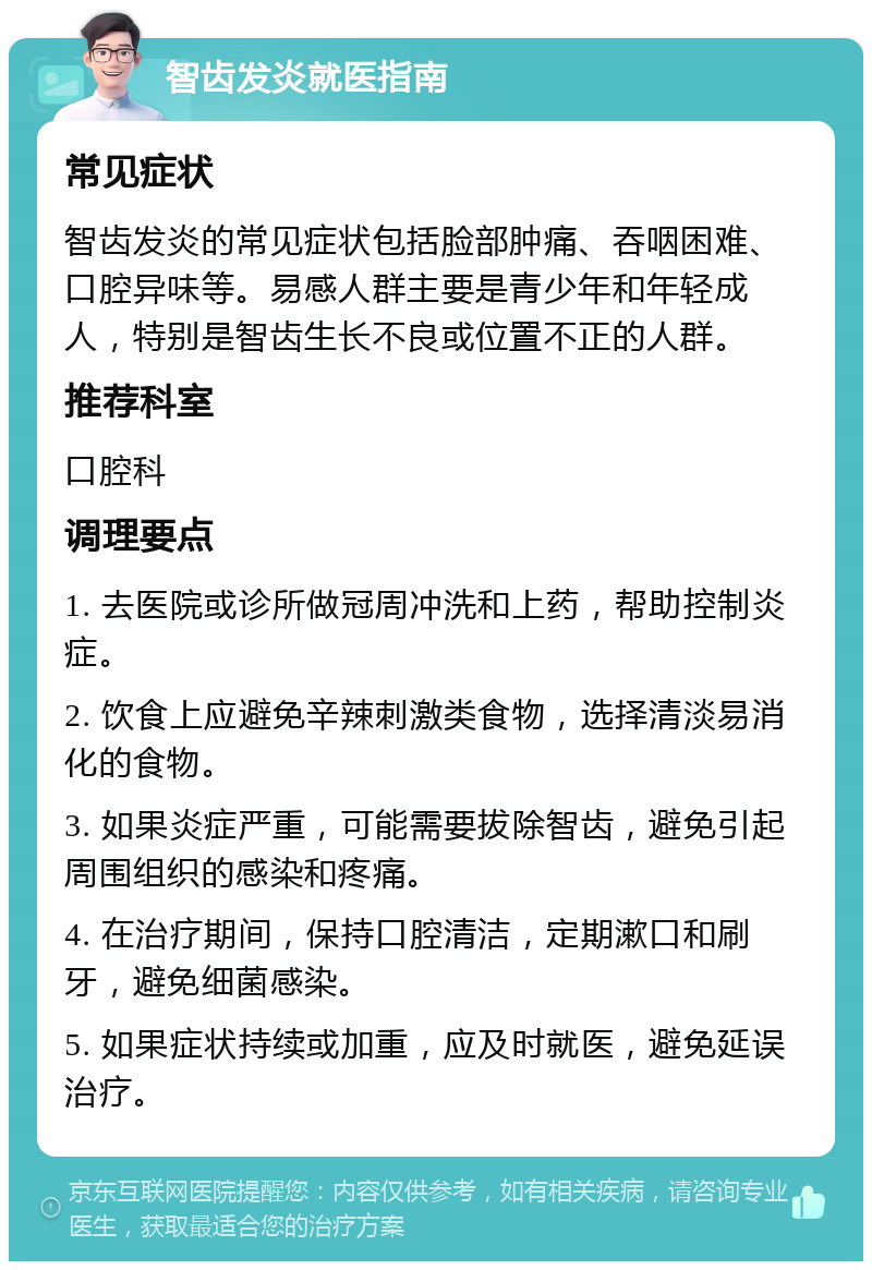 智齿发炎就医指南 常见症状 智齿发炎的常见症状包括脸部肿痛、吞咽困难、口腔异味等。易感人群主要是青少年和年轻成人，特别是智齿生长不良或位置不正的人群。 推荐科室 口腔科 调理要点 1. 去医院或诊所做冠周冲洗和上药，帮助控制炎症。 2. 饮食上应避免辛辣刺激类食物，选择清淡易消化的食物。 3. 如果炎症严重，可能需要拔除智齿，避免引起周围组织的感染和疼痛。 4. 在治疗期间，保持口腔清洁，定期漱口和刷牙，避免细菌感染。 5. 如果症状持续或加重，应及时就医，避免延误治疗。