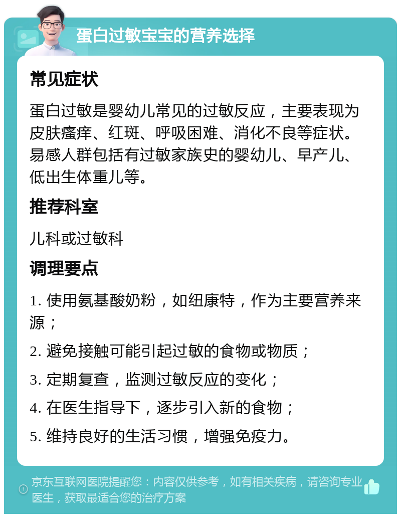 蛋白过敏宝宝的营养选择 常见症状 蛋白过敏是婴幼儿常见的过敏反应，主要表现为皮肤瘙痒、红斑、呼吸困难、消化不良等症状。易感人群包括有过敏家族史的婴幼儿、早产儿、低出生体重儿等。 推荐科室 儿科或过敏科 调理要点 1. 使用氨基酸奶粉，如纽康特，作为主要营养来源； 2. 避免接触可能引起过敏的食物或物质； 3. 定期复查，监测过敏反应的变化； 4. 在医生指导下，逐步引入新的食物； 5. 维持良好的生活习惯，增强免疫力。