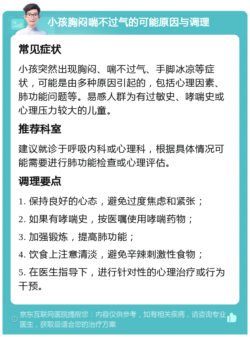 小孩胸闷喘不过气的可能原因与调理 常见症状 小孩突然出现胸闷、喘不过气、手脚冰凉等症状，可能是由多种原因引起的，包括心理因素、肺功能问题等。易感人群为有过敏史、哮喘史或心理压力较大的儿童。 推荐科室 建议就诊于呼吸内科或心理科，根据具体情况可能需要进行肺功能检查或心理评估。 调理要点 1. 保持良好的心态，避免过度焦虑和紧张； 2. 如果有哮喘史，按医嘱使用哮喘药物； 3. 加强锻炼，提高肺功能； 4. 饮食上注意清淡，避免辛辣刺激性食物； 5. 在医生指导下，进行针对性的心理治疗或行为干预。