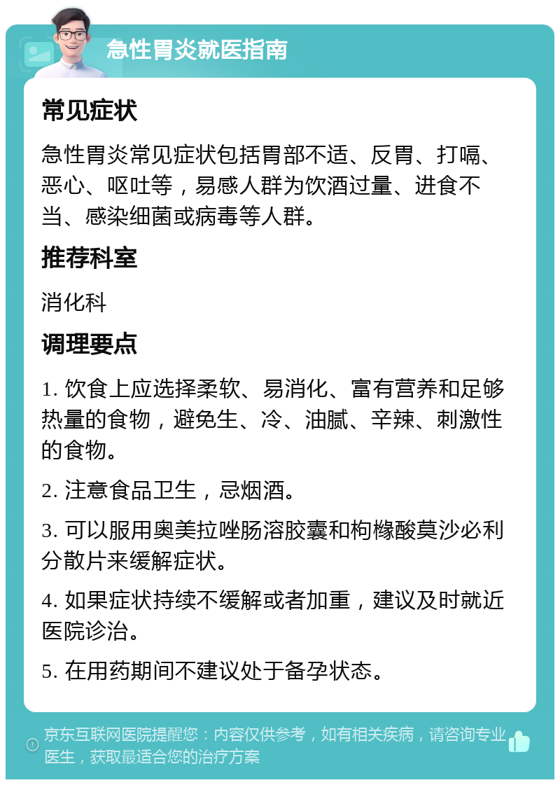 急性胃炎就医指南 常见症状 急性胃炎常见症状包括胃部不适、反胃、打嗝、恶心、呕吐等，易感人群为饮酒过量、进食不当、感染细菌或病毒等人群。 推荐科室 消化科 调理要点 1. 饮食上应选择柔软、易消化、富有营养和足够热量的食物，避免生、冷、油腻、辛辣、刺激性的食物。 2. 注意食品卫生，忌烟酒。 3. 可以服用奥美拉唑肠溶胶囊和枸橼酸莫沙必利分散片来缓解症状。 4. 如果症状持续不缓解或者加重，建议及时就近医院诊治。 5. 在用药期间不建议处于备孕状态。