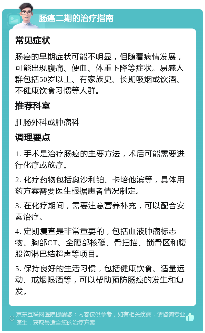 肠癌二期的治疗指南 常见症状 肠癌的早期症状可能不明显，但随着病情发展，可能出现腹痛、便血、体重下降等症状。易感人群包括50岁以上、有家族史、长期吸烟或饮酒、不健康饮食习惯等人群。 推荐科室 肛肠外科或肿瘤科 调理要点 1. 手术是治疗肠癌的主要方法，术后可能需要进行化疗或放疗。 2. 化疗药物包括奥沙利铂、卡培他滨等，具体用药方案需要医生根据患者情况制定。 3. 在化疗期间，需要注意营养补充，可以配合安素治疗。 4. 定期复查是非常重要的，包括血液肿瘤标志物、胸部CT、全腹部核磁、骨扫描、锁骨区和腹股沟淋巴结超声等项目。 5. 保持良好的生活习惯，包括健康饮食、适量运动、戒烟限酒等，可以帮助预防肠癌的发生和复发。