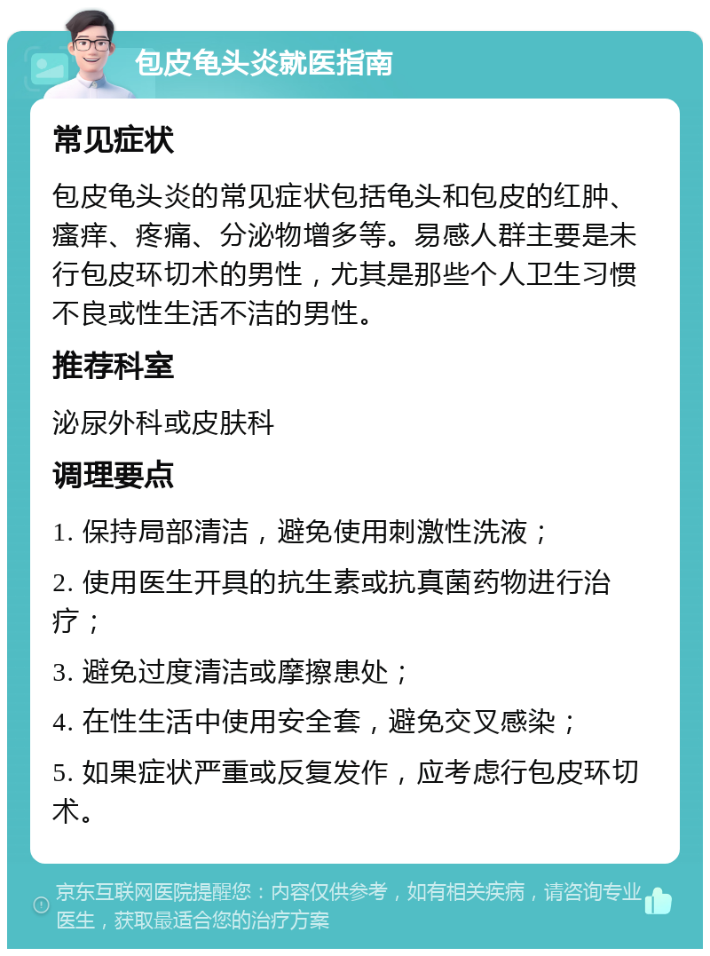 包皮龟头炎就医指南 常见症状 包皮龟头炎的常见症状包括龟头和包皮的红肿、瘙痒、疼痛、分泌物增多等。易感人群主要是未行包皮环切术的男性，尤其是那些个人卫生习惯不良或性生活不洁的男性。 推荐科室 泌尿外科或皮肤科 调理要点 1. 保持局部清洁，避免使用刺激性洗液； 2. 使用医生开具的抗生素或抗真菌药物进行治疗； 3. 避免过度清洁或摩擦患处； 4. 在性生活中使用安全套，避免交叉感染； 5. 如果症状严重或反复发作，应考虑行包皮环切术。