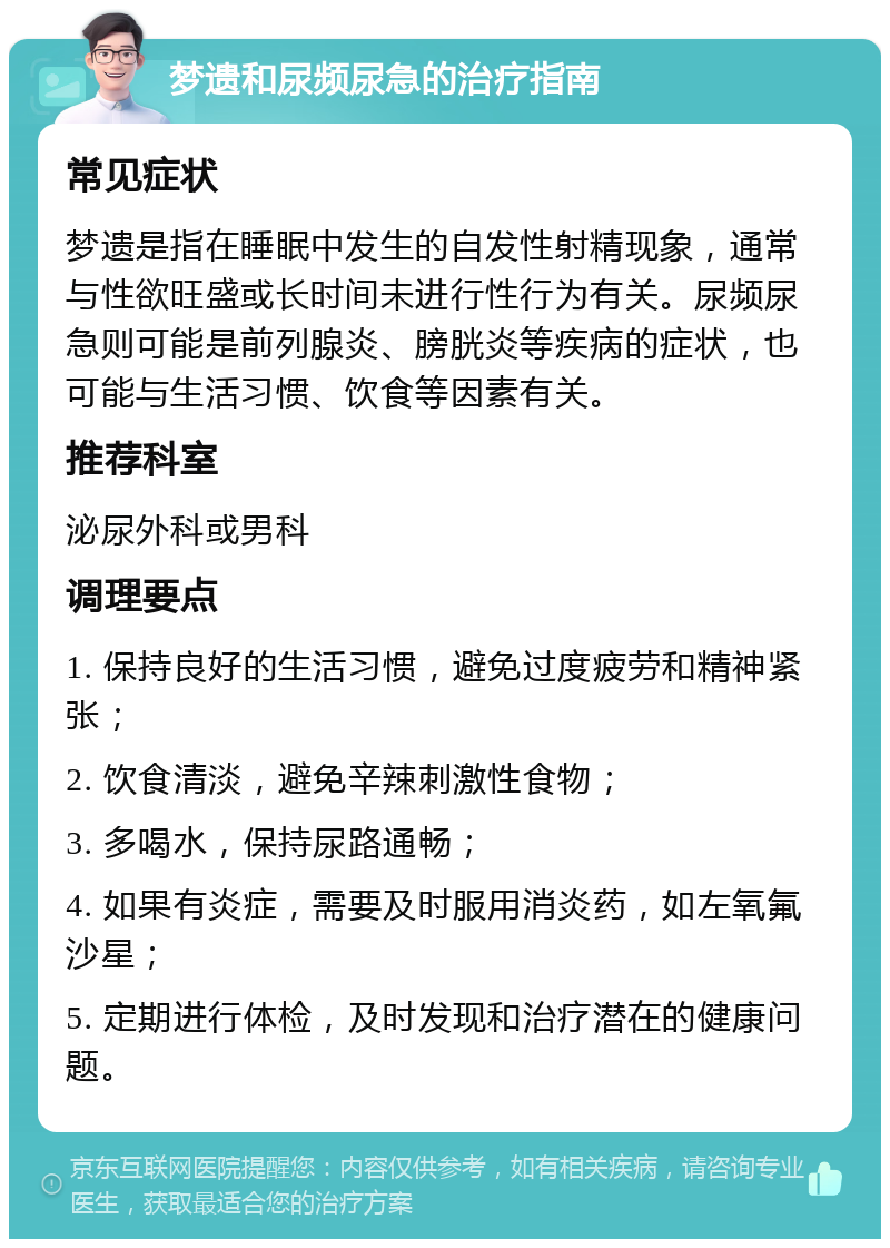 梦遗和尿频尿急的治疗指南 常见症状 梦遗是指在睡眠中发生的自发性射精现象，通常与性欲旺盛或长时间未进行性行为有关。尿频尿急则可能是前列腺炎、膀胱炎等疾病的症状，也可能与生活习惯、饮食等因素有关。 推荐科室 泌尿外科或男科 调理要点 1. 保持良好的生活习惯，避免过度疲劳和精神紧张； 2. 饮食清淡，避免辛辣刺激性食物； 3. 多喝水，保持尿路通畅； 4. 如果有炎症，需要及时服用消炎药，如左氧氟沙星； 5. 定期进行体检，及时发现和治疗潜在的健康问题。